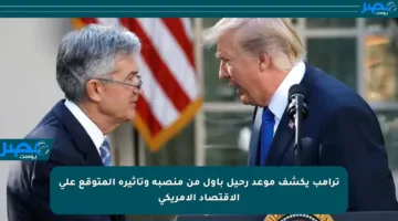 ترامب يكشف موعد رحيل باول من منصبه وتأثيره المتوقع على الاقتصاد الأمريكي